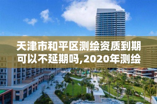 天津市和平區測繪資質到期可以不延期嗎,2020年測繪資質續期怎么辦理。