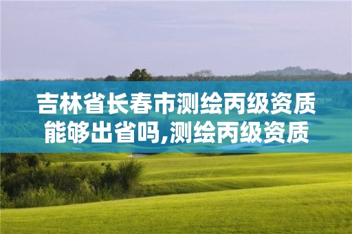 吉林省長春市測繪丙級資質能夠出省嗎,測繪丙級資質辦下來多少錢。