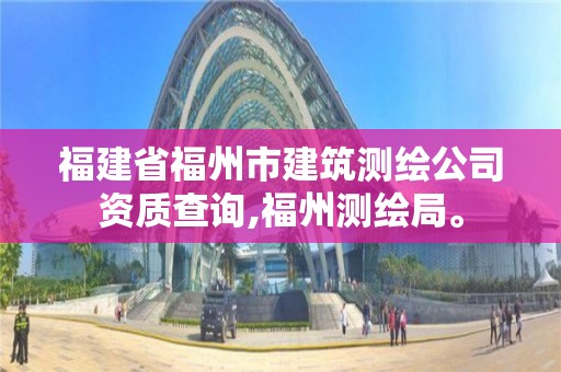 福建省福州市建筑測繪公司資質查詢,福州測繪局。