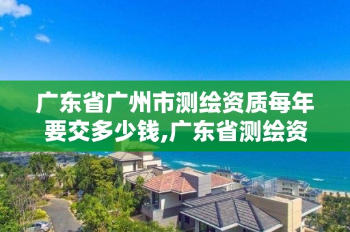 廣東省廣州市測繪資質每年要交多少錢,廣東省測繪資質辦理流程。