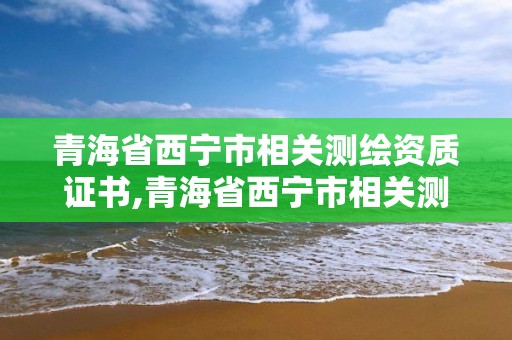 青海省西寧市相關測繪資質證書,青海省西寧市相關測繪資質證書在哪里考。