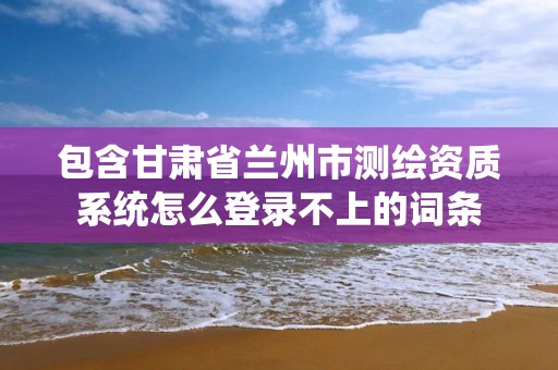 包含甘肅省蘭州市測繪資質系統怎么登錄不上的詞條