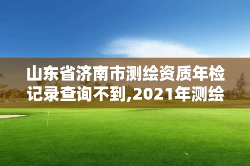 山東省濟南市測繪資質年檢記錄查詢不到,2021年測繪資質延期山東。