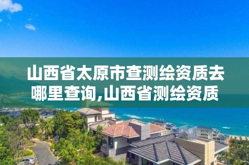 山西省太原市查測繪資質去哪里查詢,山西省測繪資質2020。