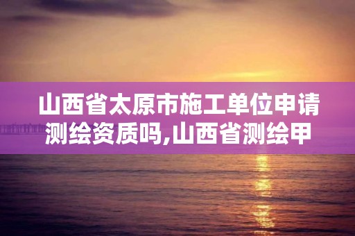 山西省太原市施工單位申請測繪資質嗎,山西省測繪甲級單位。