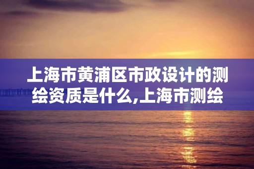 上海市黃浦區市政設計的測繪資質是什么,上海市測繪單位名單。