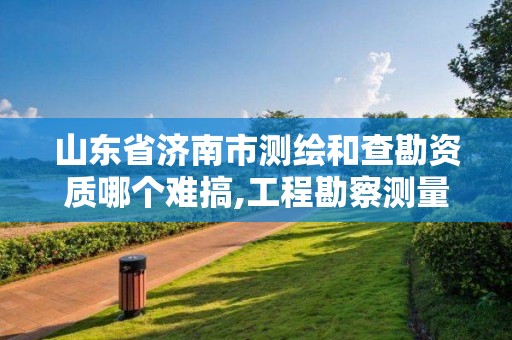 山東省濟南市測繪和查勘資質哪個難搞,工程勘察測量資質和測繪資質。