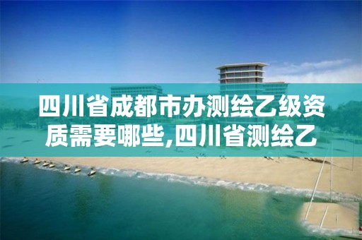 四川省成都市辦測繪乙級資質需要哪些,四川省測繪乙級資質條件。