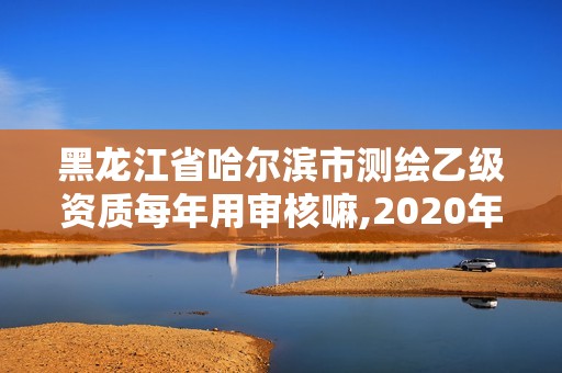 黑龍江省哈爾濱市測繪乙級資質每年用審核嘛,2020年測繪乙級資質申報條件。