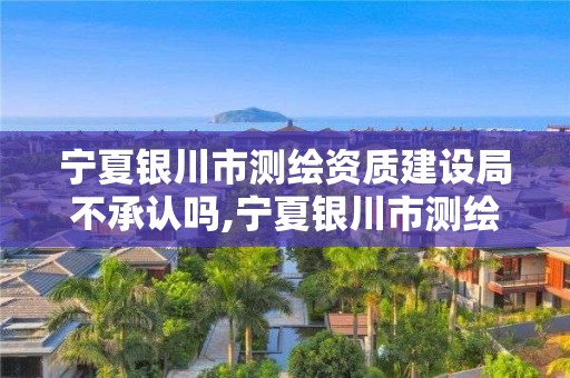 寧夏銀川市測繪資質建設局不承認嗎,寧夏銀川市測繪資質建設局不承認嗎現在。