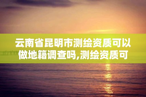 云南省昆明市測繪資質可以做地籍調查嗎,測繪資質可以跨省遷移嗎。