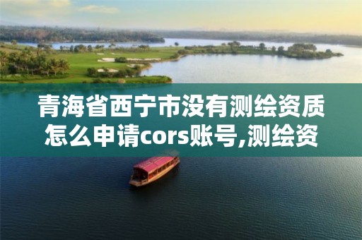 青海省西寧市沒有測繪資質怎么申請cors賬號,測繪資質取消沒有。