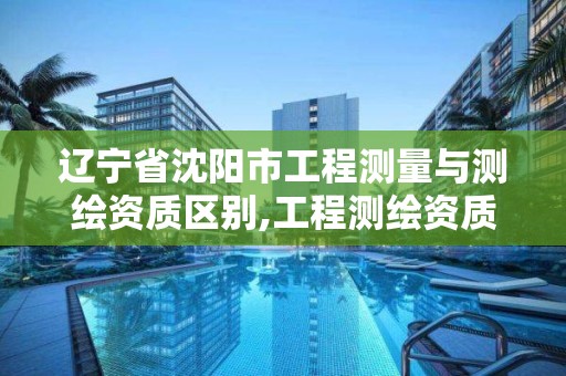 遼寧省沈陽市工程測量與測繪資質區別,工程測繪資質等級標準。