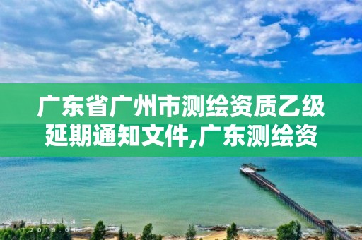 廣東省廣州市測(cè)繪資質(zhì)乙級(jí)延期通知文件,廣東測(cè)繪資質(zhì)查詢。