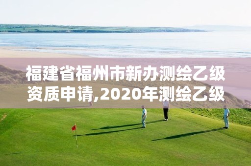 福建省福州市新辦測繪乙級資質申請,2020年測繪乙級資質申報條件。