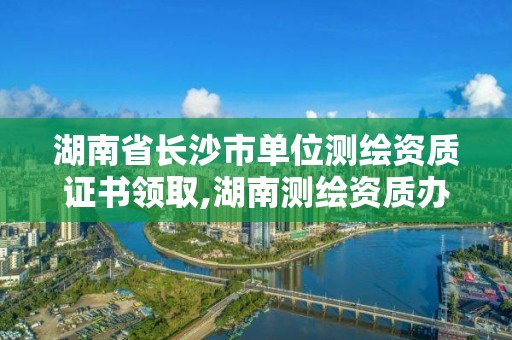 湖南省長沙市單位測繪資質證書領取,湖南測繪資質辦理。