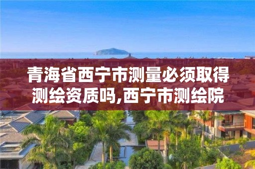 青海省西寧市測量必須取得測繪資質嗎,西寧市測繪院在哪里。