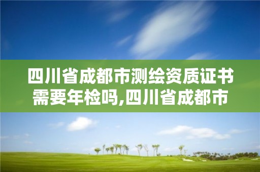 四川省成都市測繪資質證書需要年檢嗎,四川省成都市測繪資質證書需要年檢嗎多少錢。