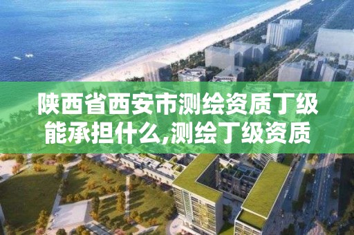 陜西省西安市測繪資質丁級能承擔什么,測繪丁級資質人員要求。