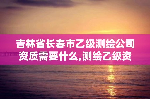 吉林省長春市乙級測繪公司資質需要什么,測繪乙級資質需要哪些人員。