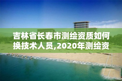 吉林省長春市測繪資質如何換技術人員,2020年測繪資質續期怎么辦理。