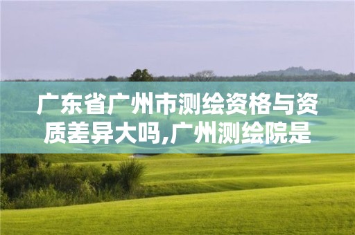 廣東省廣州市測繪資格與資質差異大嗎,廣州測繪院是什么單位。