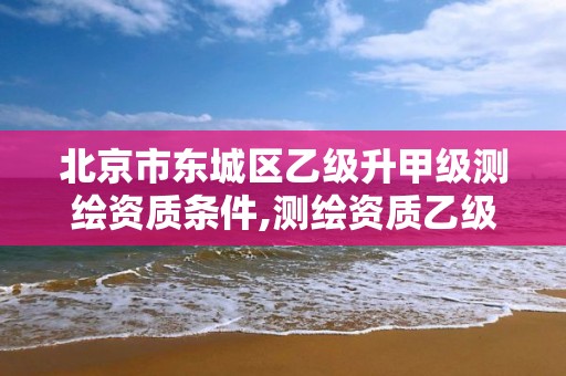 北京市東城區乙級升甲級測繪資質條件,測繪資質乙級申請需要什么條件。