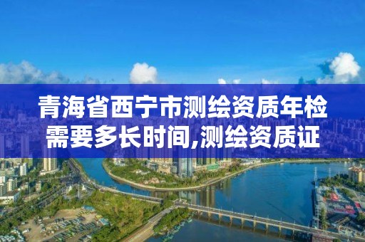 青海省西寧市測繪資質年檢需要多長時間,測繪資質證書年審。