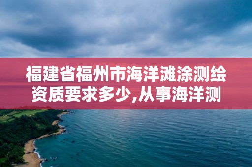 福建省福州市海洋灘涂測繪資質要求多少,從事海洋測繪的工資一般多少。