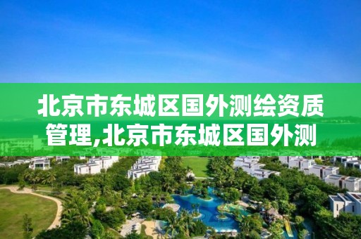 北京市東城區國外測繪資質管理,北京市東城區國外測繪資質管理中心。