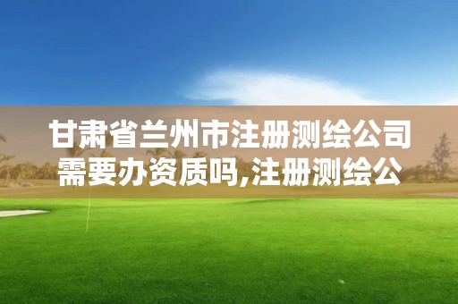 甘肅省蘭州市注冊測繪公司需要辦資質嗎,注冊測繪公司需要什么要求。