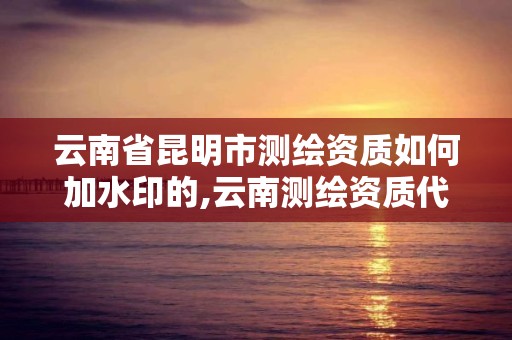 云南省昆明市測繪資質(zhì)如何加水印的,云南測繪資質(zhì)代辦。