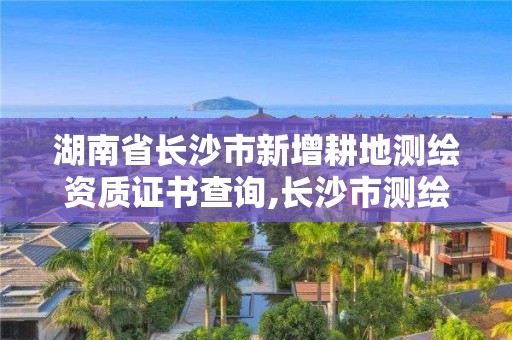 湖南省長沙市新增耕地測繪資質證書查詢,長沙市測繪資質單位名單。