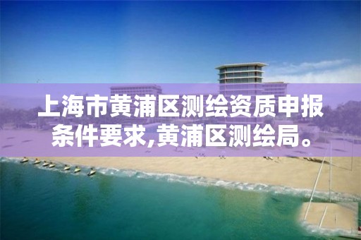 上海市黃浦區(qū)測繪資質(zhì)申報(bào)條件要求,黃浦區(qū)測繪局。