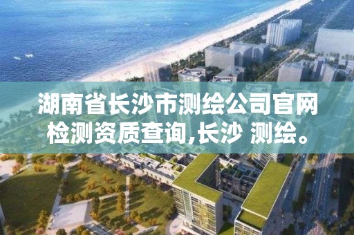 湖南省長沙市測繪公司官網(wǎng)檢測資質(zhì)查詢,長沙 測繪。