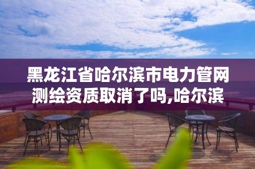 黑龍江省哈爾濱市電力管網測繪資質取消了嗎,哈爾濱測繪地理信息局。