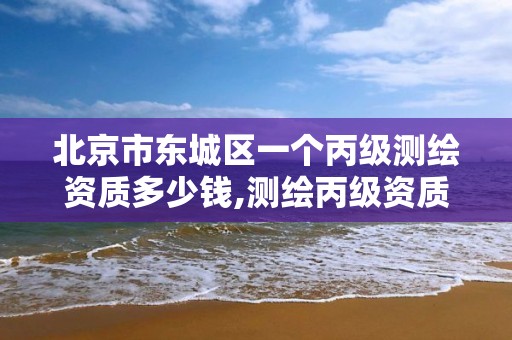 北京市東城區一個丙級測繪資質多少錢,測繪丙級資質承接業務范圍。