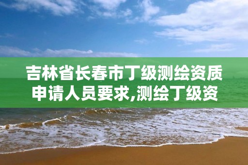 吉林省長春市丁級測繪資質申請人員要求,測繪丁級資質人員條件。