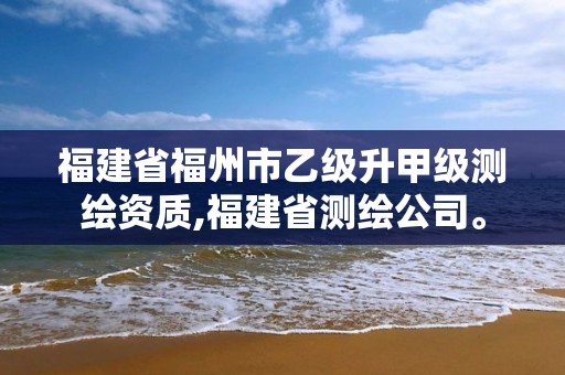 福建省福州市乙級升甲級測繪資質,福建省測繪公司。