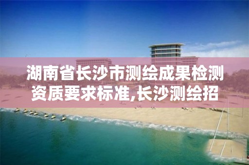 湖南省長沙市測繪成果檢測資質要求標準,長沙測繪招聘信息。