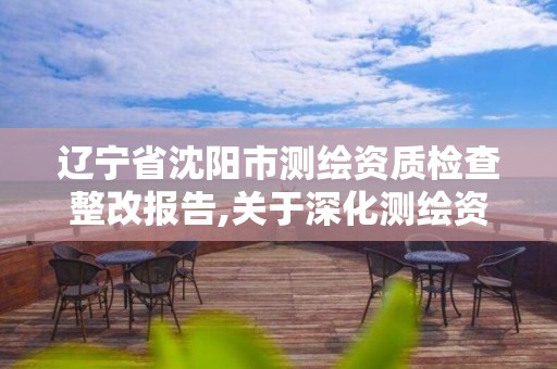 遼寧省沈陽市測繪資質(zhì)檢查整改報告,關(guān)于深化測繪資質(zhì)改革的匯報。