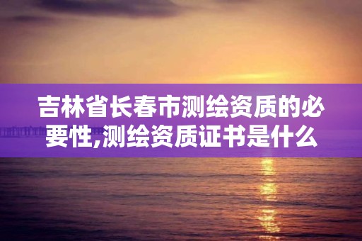 吉林省長春市測繪資質的必要性,測繪資質證書是什么。