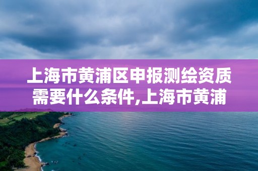 上海市黃浦區申報測繪資質需要什么條件,上海市黃浦區申報測繪資質需要什么條件才能申請。