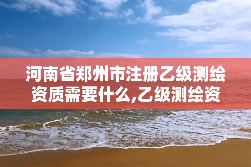 河南省鄭州市注冊乙級測繪資質需要什么,乙級測繪資質需要幾個注冊測繪師師。