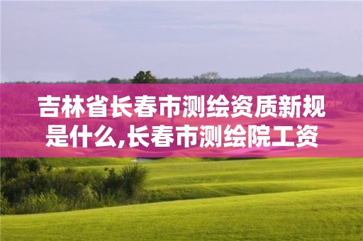 吉林省長春市測繪資質新規是什么,長春市測繪院工資待遇。