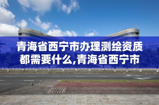 青海省西寧市辦理測繪資質都需要什么,青海省西寧市辦理測繪資質都需要什么證件。