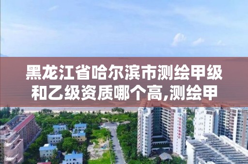 黑龍江省哈爾濱市測繪甲級和乙級資質哪個高,測繪甲級和乙級資質哪個好。