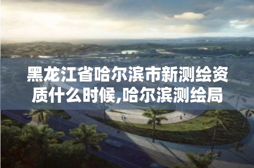 黑龍江省哈爾濱市新測繪資質什么時候,哈爾濱測繪局怎么樣。