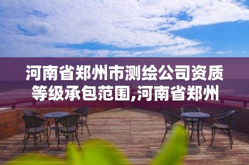 河南省鄭州市測繪公司資質等級承包范圍,河南省鄭州市測繪公司資質等級承包范圍是多少。