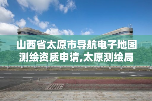 山西省太原市導航電子地圖測繪資質申請,太原測繪局官網。